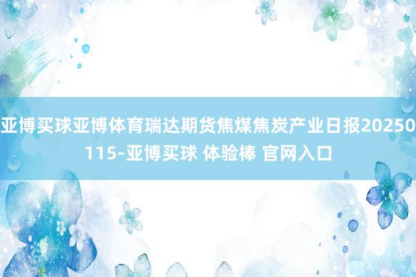 亚博买球亚博体育瑞达期货焦煤焦炭产业日报20250115-亚博买球 体验棒 官网入口