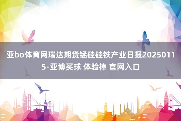 亚bo体育网瑞达期货锰硅硅铁产业日报20250115-亚博买球 体验棒 官网入口