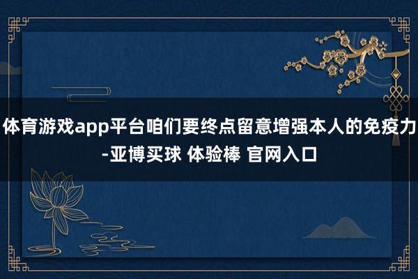 体育游戏app平台咱们要终点留意增强本人的免疫力-亚博买球 体验棒 官网入口