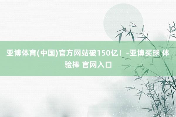 亚博体育(中国)官方网站破150亿！-亚博买球 体验棒 官网入口