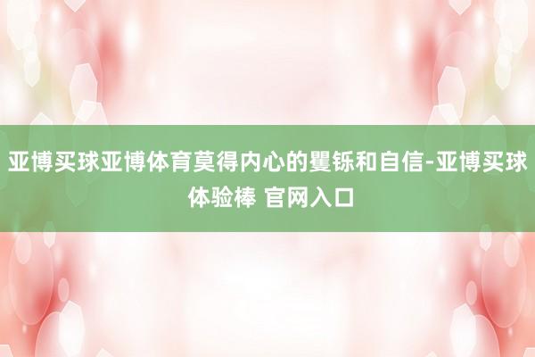 亚博买球亚博体育莫得内心的矍铄和自信-亚博买球 体验棒 官网入口