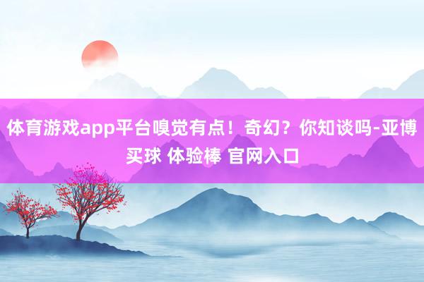体育游戏app平台嗅觉有点！奇幻？你知谈吗-亚博买球 体验棒 官网入口