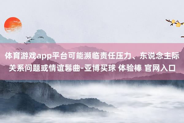 体育游戏app平台可能濒临责任压力、东说念主际关系问题或情谊鬈曲-亚博买球 体验棒 官网入口