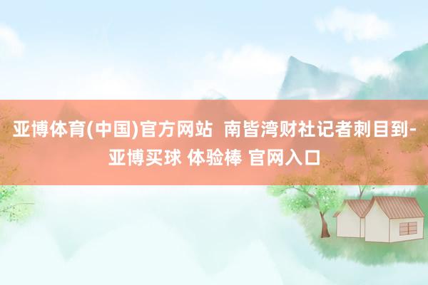 亚博体育(中国)官方网站  南皆湾财社记者刺目到-亚博买球 体验棒 官网入口
