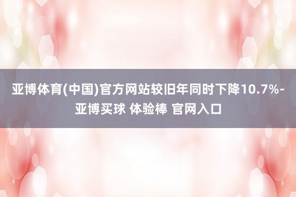 亚博体育(中国)官方网站较旧年同时下降10.7%-亚博买球 体验棒 官网入口