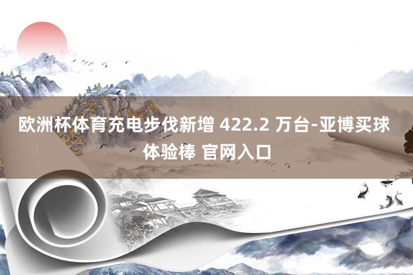 欧洲杯体育充电步伐新增 422.2 万台-亚博买球 体验棒 官网入口