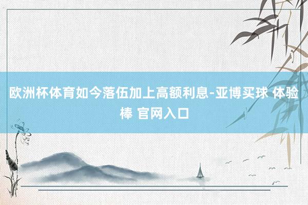 欧洲杯体育如今落伍加上高额利息-亚博买球 体验棒 官网入口