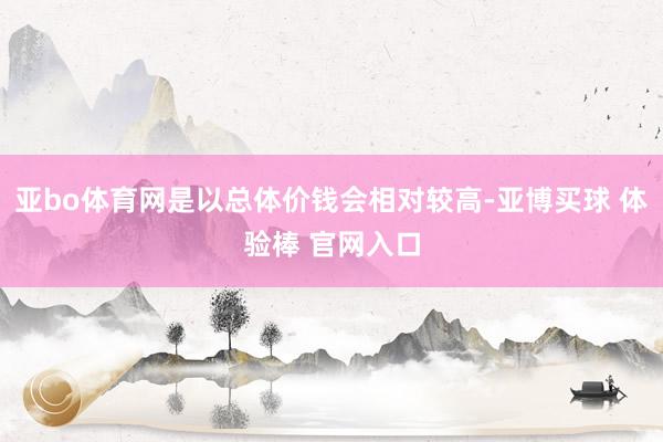 亚bo体育网是以总体价钱会相对较高-亚博买球 体验棒 官网入口