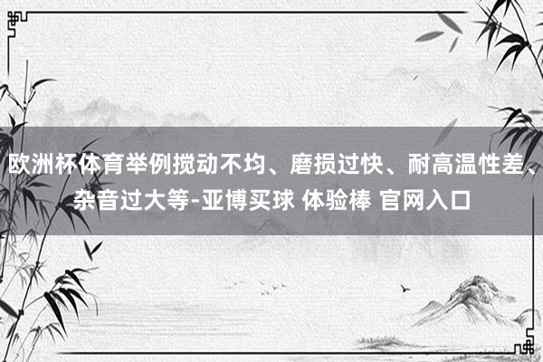 欧洲杯体育举例搅动不均、磨损过快、耐高温性差、杂音过大等-亚博买球 体验棒 官网入口
