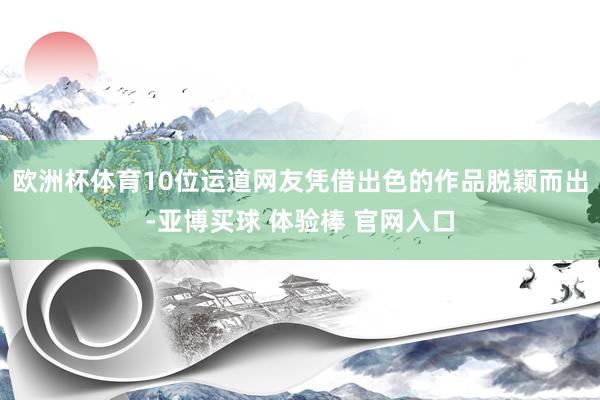 欧洲杯体育10位运道网友凭借出色的作品脱颖而出-亚博买球 体验棒 官网入口