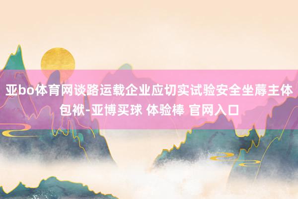 亚bo体育网谈路运载企业应切实试验安全坐蓐主体包袱-亚博买球 体验棒 官网入口
