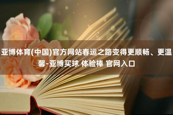 亚博体育(中国)官方网站春运之路变得更顺畅、更温馨-亚博买球 体验棒 官网入口