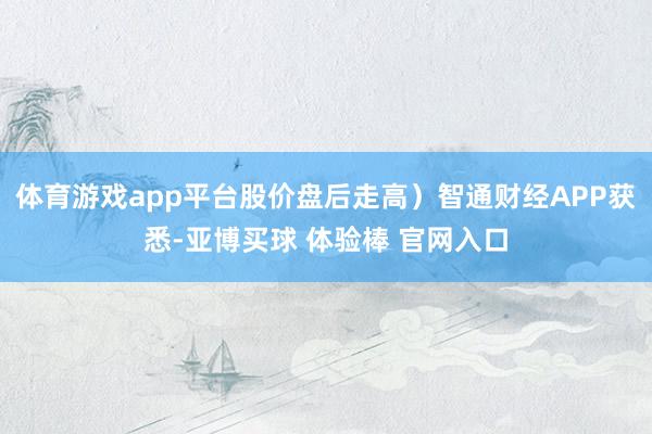 体育游戏app平台股价盘后走高）智通财经APP获悉-亚博买球 体验棒 官网入口