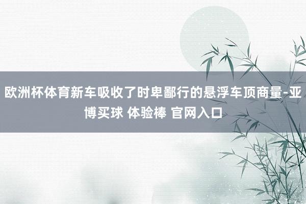 欧洲杯体育新车吸收了时卑鄙行的悬浮车顶商量-亚博买球 体验棒 官网入口