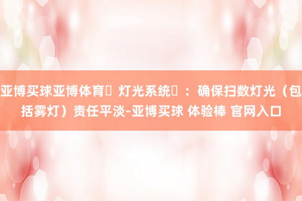 亚博买球亚博体育‌灯光系统‌：确保扫数灯光（包括雾灯）责任平淡-亚博买球 体验棒 官网入口