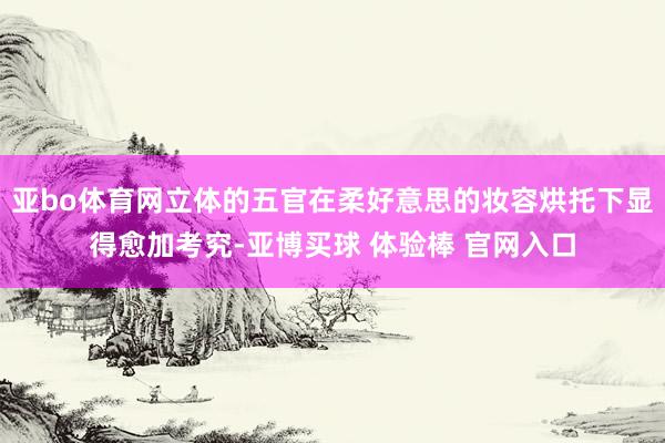 亚bo体育网立体的五官在柔好意思的妆容烘托下显得愈加考究-亚博买球 体验棒 官网入口