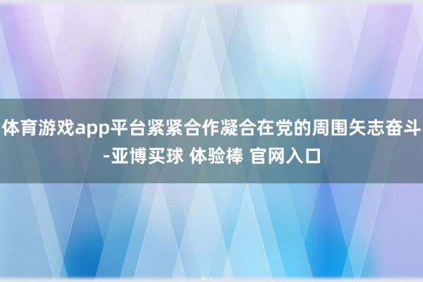 体育游戏app平台紧紧合作凝合在党的周围矢志奋斗-亚博买球 体验棒 官网入口