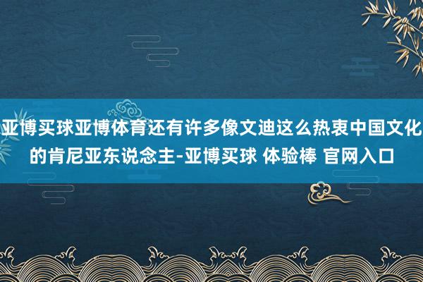 亚博买球亚博体育还有许多像文迪这么热衷中国文化的肯尼亚东说念主-亚博买球 体验棒 官网入口