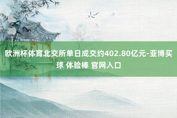 欧洲杯体育北交所单日成交约402.80亿元-亚博买球 体验棒 官网入口