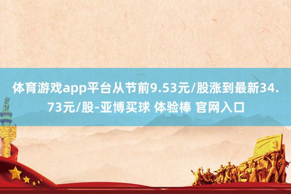 体育游戏app平台从节前9.53元/股涨到最新34.73元/股-亚博买球 体验棒 官网入口