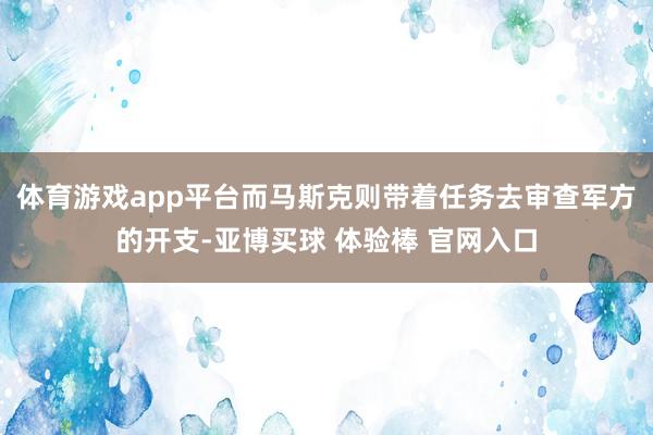 体育游戏app平台而马斯克则带着任务去审查军方的开支-亚博买球 体验棒 官网入口
