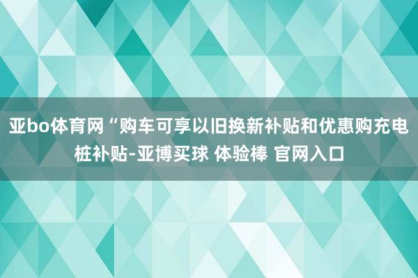 亚bo体育网“购车可享以旧换新补贴和优惠购充电桩补贴-亚博买球 体验棒 官网入口