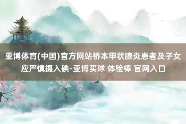 亚博体育(中国)官方网站桥本甲状腺炎患者及子女应严慎摄入碘-亚博买球 体验棒 官网入口