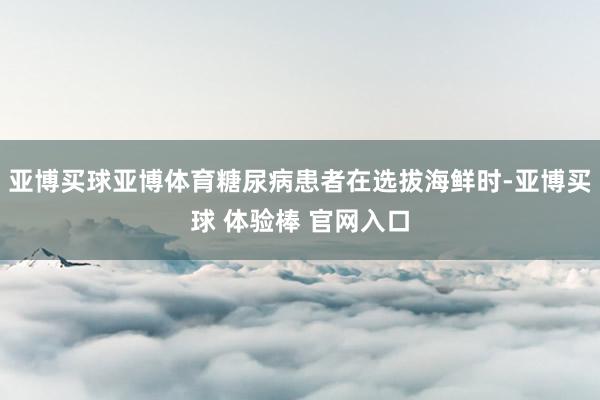亚博买球亚博体育糖尿病患者在选拔海鲜时-亚博买球 体验棒 官网入口