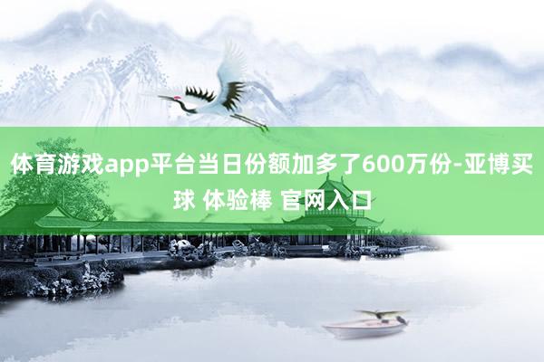 体育游戏app平台当日份额加多了600万份-亚博买球 体验棒 官网入口