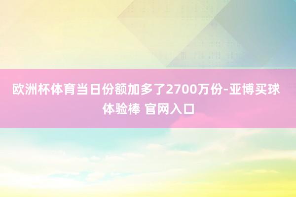 欧洲杯体育当日份额加多了2700万份-亚博买球 体验棒 官网入口