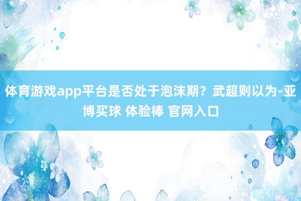 体育游戏app平台是否处于泡沫期？武超则以为-亚博买球 体验棒 官网入口