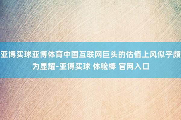 亚博买球亚博体育中国互联网巨头的估值上风似乎颇为显耀-亚博买球 体验棒 官网入口