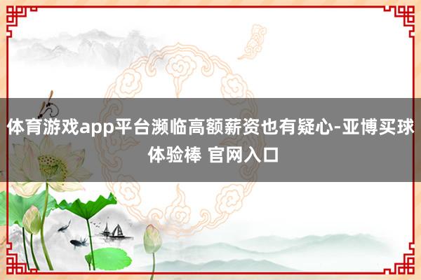 体育游戏app平台濒临高额薪资也有疑心-亚博买球 体验棒 官网入口