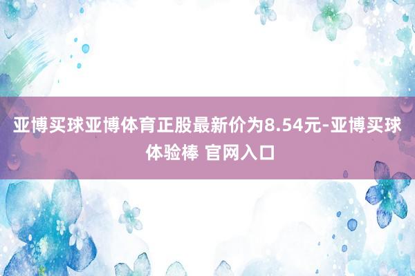 亚博买球亚博体育正股最新价为8.54元-亚博买球 体验棒 官网入口