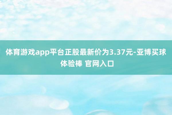 体育游戏app平台正股最新价为3.37元-亚博买球 体验棒 官网入口