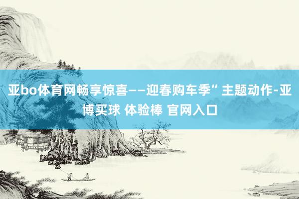 亚bo体育网畅享惊喜——迎春购车季”主题动作-亚博买球 体验棒 官网入口