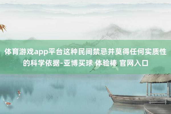 体育游戏app平台这种民间禁忌并莫得任何实质性的科学依据-亚博买球 体验棒 官网入口