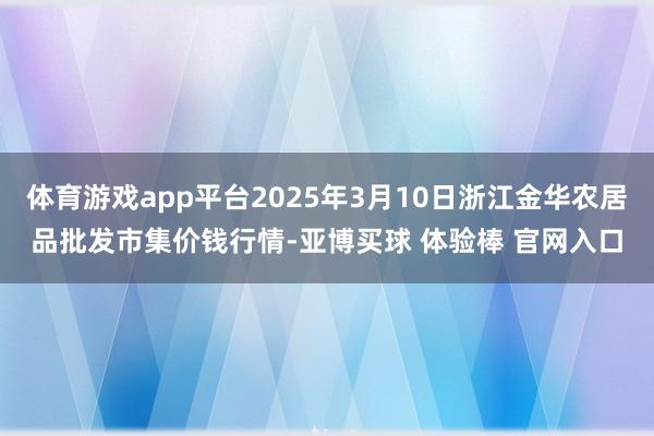 体育游戏app平台2025年3月10日浙江金华农居品批发市集价钱行情-亚博买球 体验棒 官网入口