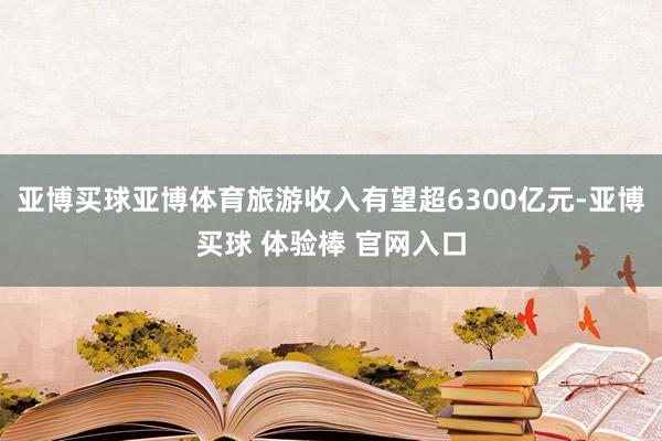 亚博买球亚博体育旅游收入有望超6300亿元-亚博买球 体验棒 官网入口