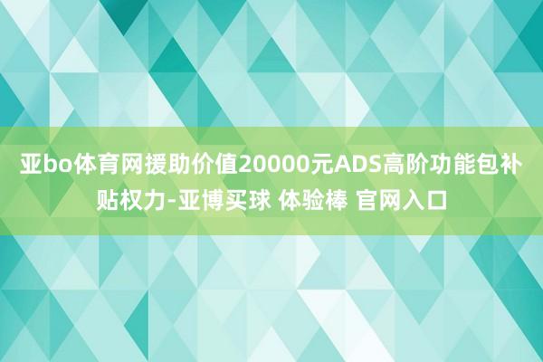 亚bo体育网援助价值20000元ADS高阶功能包补贴权力-亚博买球 体验棒 官网入口