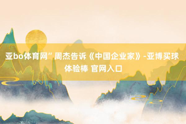 亚bo体育网”周杰告诉《中国企业家》-亚博买球 体验棒 官网入口