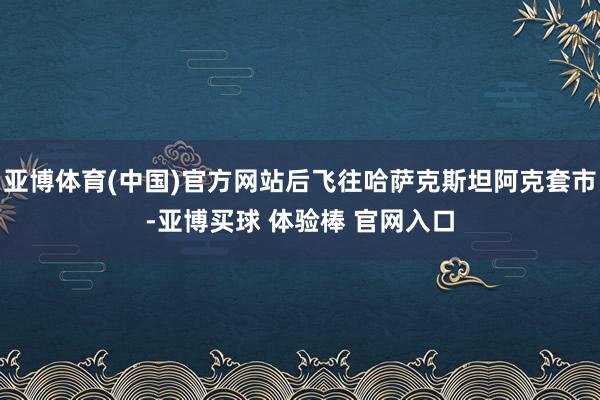 亚博体育(中国)官方网站后飞往哈萨克斯坦阿克套市-亚博买球 体验棒 官网入口