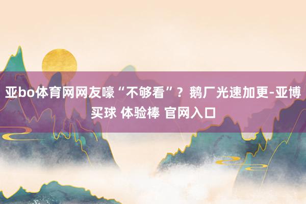 亚bo体育网网友嚎“不够看”？鹅厂光速加更-亚博买球 体验棒 官网入口