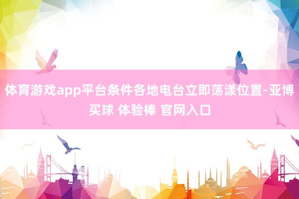 体育游戏app平台条件各地电台立即荡漾位置-亚博买球 体验棒 官网入口