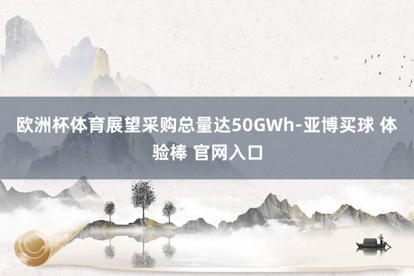 欧洲杯体育展望采购总量达50GWh-亚博买球 体验棒 官网入口