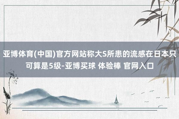 亚博体育(中国)官方网站称大S所患的流感在日本只可算是5级-亚博买球 体验棒 官网入口
