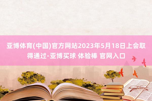 亚博体育(中国)官方网站2023年5月18日上会取得通过-亚博买球 体验棒 官网入口