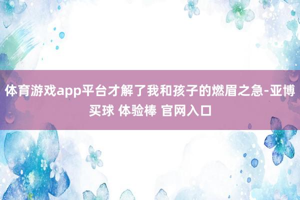 体育游戏app平台才解了我和孩子的燃眉之急-亚博买球 体验棒 官网入口