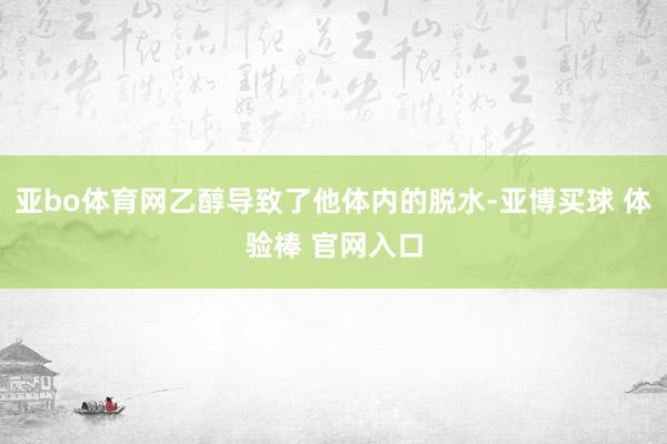 亚bo体育网乙醇导致了他体内的脱水-亚博买球 体验棒 官网入口
