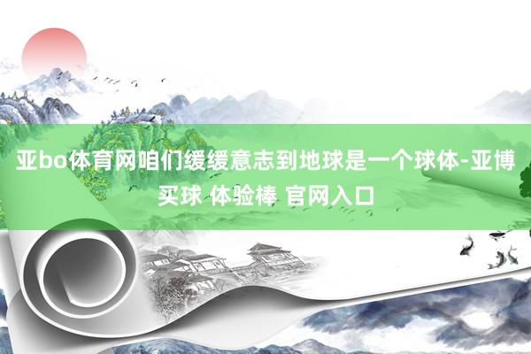 亚bo体育网咱们缓缓意志到地球是一个球体-亚博买球 体验棒 官网入口